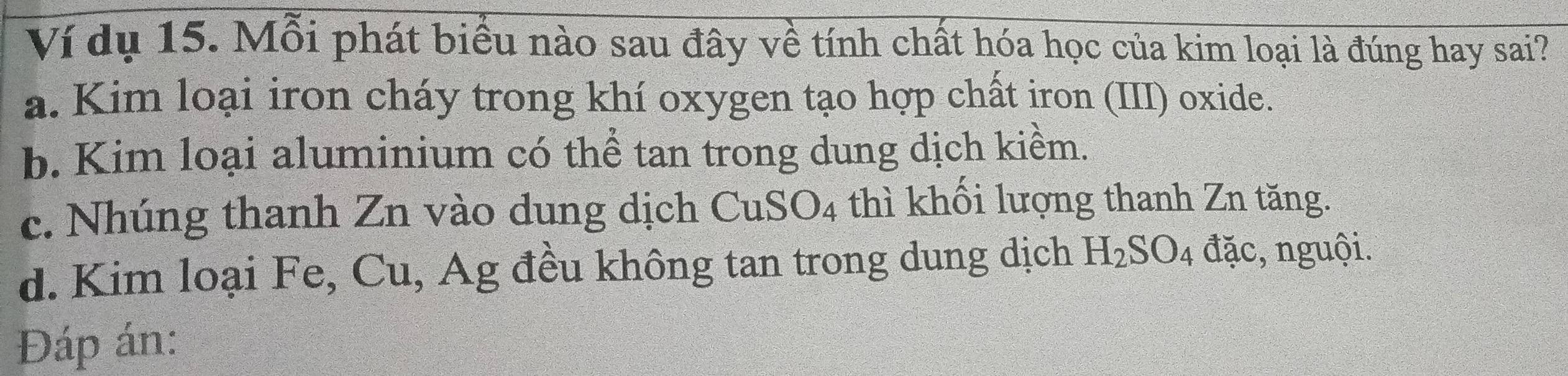 Ví dụ 15. Mỗi phát biểu nào sau đây về tính chất hóa học của kim loại là đúng hay sai?
a. Kim loại iron cháy trong khí oxygen tạo hợp chất iron (III) oxide.
b. Kim loại aluminium có thể tan trong dung dịch kiềm.
c. Nhúng thanh Zn vào dung dịch CuSO_4 thì khối lượng thanh Zn tăng.
d. Kim loại Fe, Cu, Ag đều không tan trong dung dịch H_2SO_4 đặc, nguội.
Đáp án: