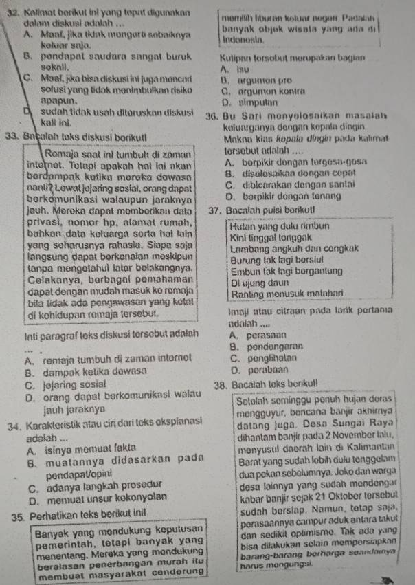 Kalimat berikut ini yang tepat digunakan momilih liburan keluar negen Padalan
dalam diskusi adalah ...  banyak objok wisata yang a d  do
A. Maaf, jika tidak mongorti sobaiknya indonosin.
keluar saja.
B. pondapal saudara sangat buruk Kulipan torsobut morupakan bagian
sokall. A. isu
C. Maaf, jika bisa diskusi iní juga moncar B. argumon pro
solusi yang tidak monimbulkan risiko C. arguman kontra
apapun. D. simpulan
D sudah tidak usah ditøruskan diskusi  36. Bu Sari monyelosaikan masalah
kafl ini. keluarganya dengan kopala dingin
33. Baçalah toks diskusi borikutl  Makna kias kopala díngín pada kalımat
Romaja saat inl tumbuh dí zaman torsobut adalah ....
intornot. Totapi apakah hal ini akan A. berpikir dengan tergesa-gosa
bordømpak kotika meroka dowasa B. disolosaikan dongan copat
nanli? Lewat jojaring soslal, orang dapat C. diblcarakan dongan santai
berkomunikasi walaupun jarakny D. berpikir dongan tennng
jauh. Moroka dapat momborikan data 37. Bacalah puisi borikutl
privasi, nomor hp, alamat rumah, Hutan yang dulu rímbun
bahkan data keluarga serta hal lain Kinl tinggal longgak
yang seharusnya rahasia. Siapa saja Lambang angkuh dan congkak
langsung dapat berkenalan meskipun
tanpa mengotahul latar bolakangnya. Burung lak lagi borsiul
Embun lak lagi borgantung
Celakanya, berbagal pemahaman Di ujung daun
dapat dengan mudah masuk ko remaja
bila tidak ada pengawasan yang kotat Ranting monusuk matahari
di kohidupan remaja tersebut. Imají atau citraan pada larik pertama
adalah ....
Inti paragraf teks diskusi torsebut adalah A. perasoan
B. pondengaran
A. remaja tumbuh di zaman intornot C. ponglihalan
B. dampak ketika dawasa D. porabaan
C. jejaring sosial 38. Bacalah toks berikut!
D. orang dapat borkomunikasi walau
jauh jaraknya Setelah somínggu penuh hujan deras
34. Karakteristik atau ciri dari toks oksplanasi mongguyur, bencana banjir akhirnya
datang Juga. Desa Sungai Raya
adalah ... dihantam banjir pada 2 November Ialu,
A. isinya memuat fakta menyusul daerah lain di Kalimantan
B. muatannya didasarkan pada Barat yang sudah lobih dulu tenggelam
pendapaVopini dua pekan sebelumnya, Joko dan warga
C. adanya langkah prosedur desa lainnya yang sudah mendenga
D. memuat unsur kekonyolan kabar banjir sejak 21 Oktober tersebut
35. Perhatikan teks berikut inil sudah berslap. Namun, tetap saja.
Banyak yang mondukung keputusan perasaannya campur aduk antara takut
dan sedikit optimisme. Tak ada yang
pemerintah, tetapi banyak yang bisa dilakukan selain mempersiapkan
menentang. Mereka yang mondukung barang-barang berharga seandainya
beralasan penerbangan murah itu harus mengungsi.
membuat masyarakat cendorung