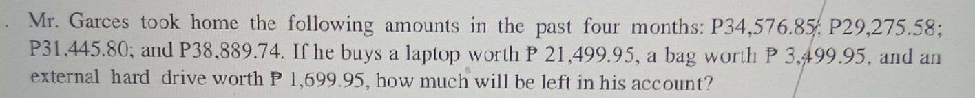 Mr. Garces took home the following amounts in the past four months : P34,576.85 : P29,275.58;
P31,445.80; and P38,889.74. If he buys a laptop worth P 21,499.95, a bag worth P 3,499.95, and an 
external hard drive worth P 1,699.95, how much will be left in his account?