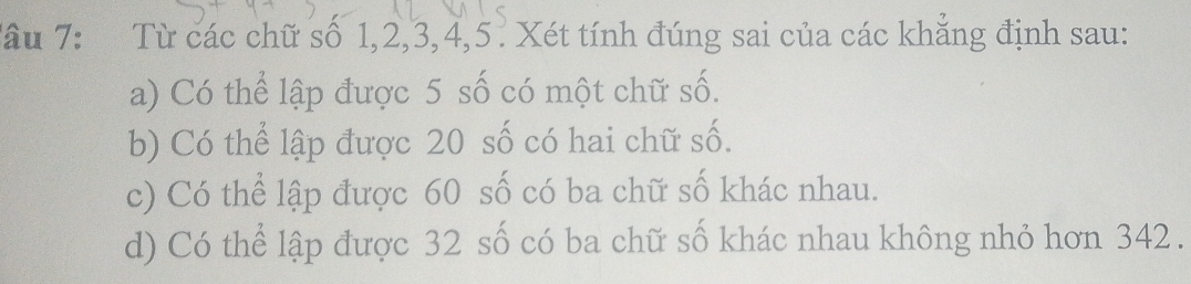 Tâu 7: Từ các chữ số 1, 2, 3, 4, 5. Xét tính đúng sai của các khẳng định sau:
a) Có thể lập được 5 số có một chữ số.
b) Có thể lập được 20 số có hai chữ Shat O
c) Có thể lập được 60 số có ba chữ số khác nhau.
d) Có thể lập được 32 số có ba chữ số khác nhau không nhỏ hơn 342.