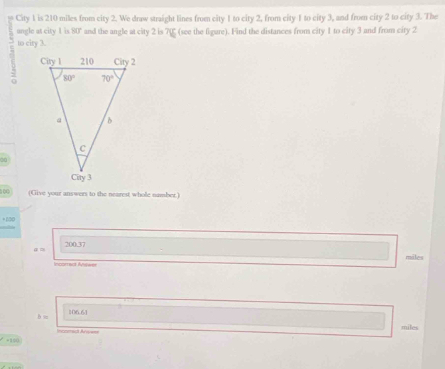 City 1 is 210 miles from city 2. We draw straight lines from city 1 to city 2, from city 1 to city 3, and from city 2 to city 3. The
ungle at city 1 is 80° and the angle at city 2 is 70 (see the figure). Find the distances from city 1 to city 3 and from city 2
5 to city 3.
00
100 (Give your answers to the nearest whole number.)
+100
200.37
aapprox
miles
Incorred Answer
bapprox 106.61
Incomsct Answer
miles
+100