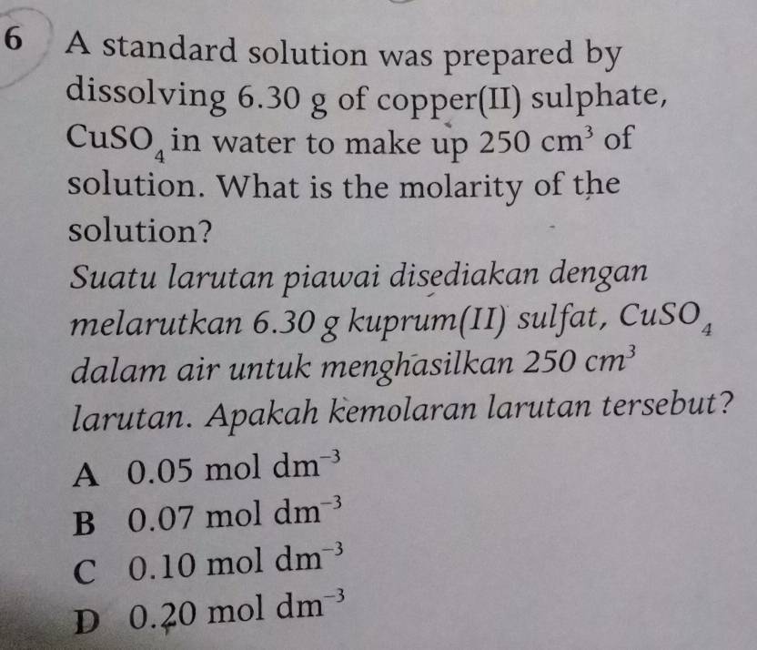 A standard solution was prepared by
dissolving 6.30 g of copper(II) sulphate,
CuSO_4 in water to make up 250cm^3 of
solution. What is the molarity of the
solution?
Suatu larutan piawai disediakan dengan
melarutkan 6.30 g kuprum(II) sulfat, CuS O_4
dalam air untuk menghasilkan 250cm^3
larutan. Apakah kemolaran larutan tersebut?
A 0.05 m oldm^(-3)
B 0. 0 7moldm^(-3)
C 0. 1 0moldm^(-3)
D 0. 2 0 m ol dm^(-3)