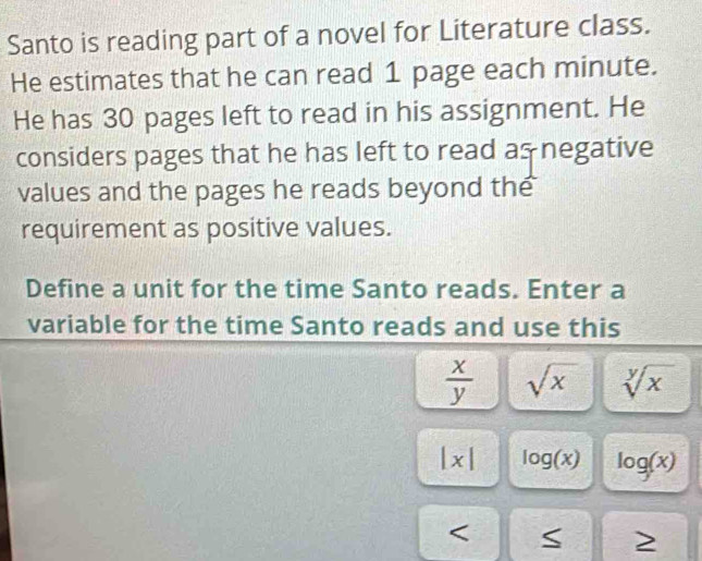 Santo is reading part of a novel for Literature class. 
He estimates that he can read 1 page each minute. 
He has 30 pages left to read in his assignment. He 
considers pages that he has left to read as negative 
values and the pages he reads beyond the 
requirement as positive values. 
Define a unit for the time Santo reads. Enter a 
variable for the time Santo reads and use this
 x/y  sqrt(x) sqrt[y](x)
|x| log (x) log (x) < 
>