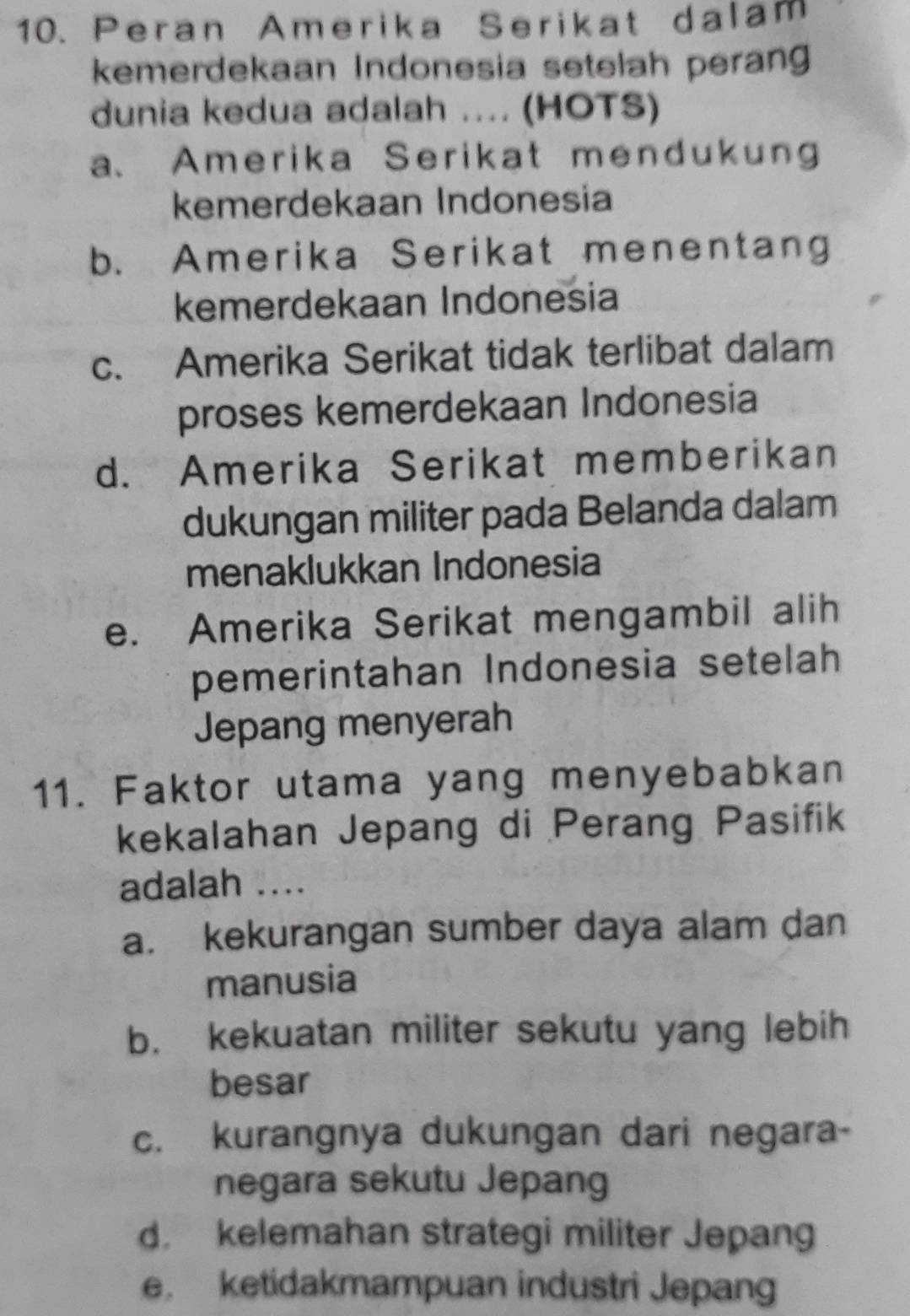 Peran Amerika Serikat dalam
kemerdekaan Indonesia setelah perang
dunia kedua adalah .... (HOTS)
a、 Amerika Serikat mendukung
kemerdekaan Indonesia
b. Amerika Serikat menentang
kemerdekaan Indonesia
c. Amerika Serikat tidak terlibat dalam
proses kemerdekaan Indonesia
d. Amerika Serikat memberikan
dukungan militer pada Belanda dalam
menaklukkan Indonesia
e. Amerika Serikat mengambil alih
pemerintahan Indonesia setelah
Jepang menyerah
11. Faktor utama yang menyebabkan
kekalahan Jepang di Perang Pasifik
adalah ....
a. kekurangan sumber daya alam dan
manusia
b. kekuatan militer sekutu yang lebih
besar
c. kurangnya dukungan dari negara-
negara sekutu Jepang
d. kelemahan strategi militer Jepang
e. ketidakmampuan industri Jepang