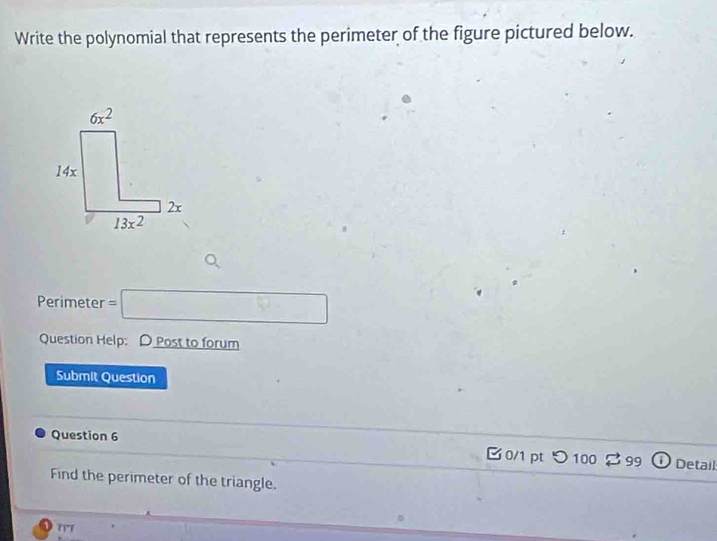 Write the polynomial that represents the perimeter of the figure pictured below.
Perimeter =□
Question Help: D Post to forum
Submit Question
Question 6
B0/1 pt つ 100 2 99 Detail
Find the perimeter of the triangle.