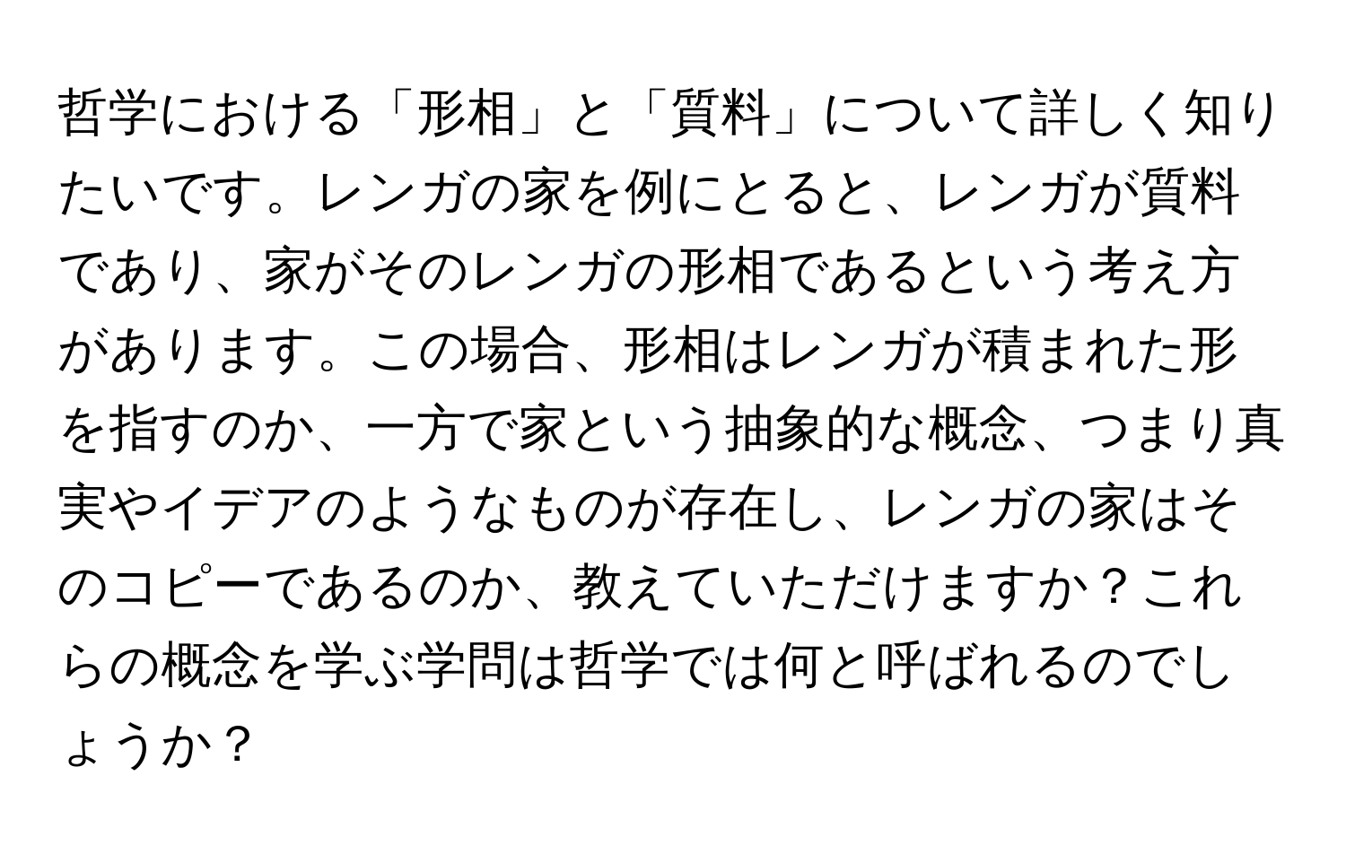 哲学における「形相」と「質料」について詳しく知りたいです。レンガの家を例にとると、レンガが質料であり、家がそのレンガの形相であるという考え方があります。この場合、形相はレンガが積まれた形を指すのか、一方で家という抽象的な概念、つまり真実やイデアのようなものが存在し、レンガの家はそのコピーであるのか、教えていただけますか？これらの概念を学ぶ学問は哲学では何と呼ばれるのでしょうか？