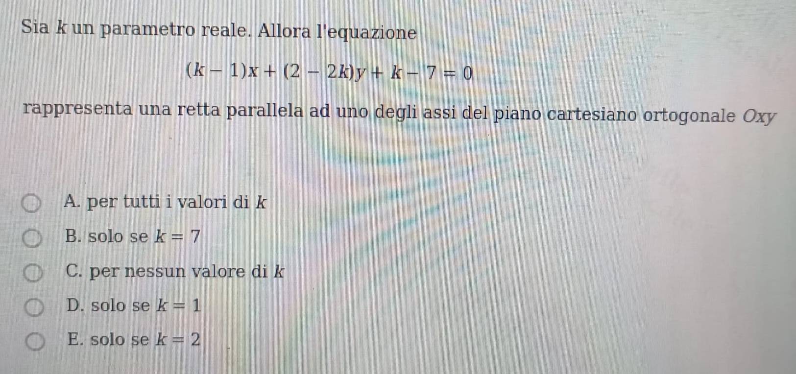 Sia k un parametro reale. Allora l'equazione
(k-1)x+(2-2k)y+k-7=0
rappresenta una retta parallela ad uno degli assi del piano cartesiano ortogonale Oxy
A. per tutti i valori di k
B. solo se k=7
C. per nessun valore di k
D. solo se k=1
E. solo se k=2