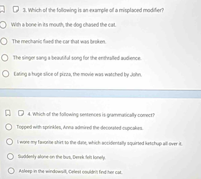 Which of the following is an example of a misplaced modifier?
With a bone in its mouth, the dog chased the cat.
The mechanic fixed the car that was broken.
The singer sang a beautiful song for the enthralled audience.
Eating a huge slice of pizza, the movie was watched by John.
4. Which of the following sentences is grammatically correct?
Topped with sprinkles, Anna admired the decorated cupcakes.
I wore my favorite shirt to the date, which accidentally squirted ketchup all over it.
Suddenly alone on the bus, Derek felt lonely.
Asleep in the windowsill, Celest couldn't find her cat.