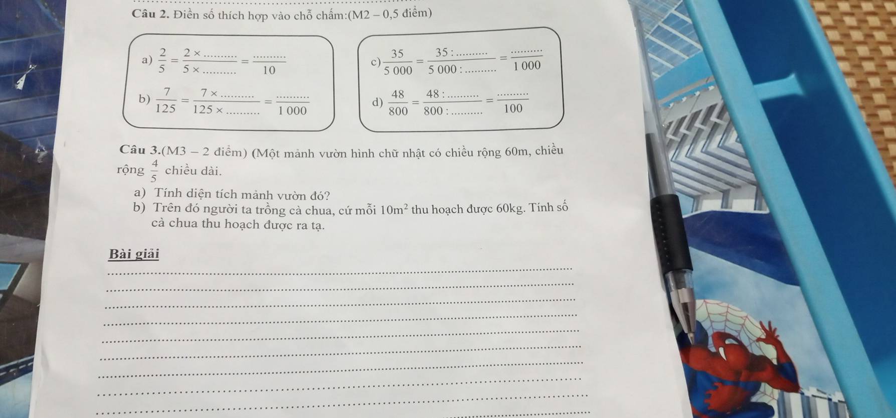 Điền số thích hợp vào chỗ chấm:() M2 2 - 0,5 điểm)
a)  2/5 = (2* ...)/5* ... = (...)/10   35/5000 = (35:.........)/5000:.......... =frac ...=1000
c)
b)  7/125 = (7* ...)/125* ... = (...)/1000   48/800 = (48:..........)/800:.......... 
d)
Câu 3. (M3-2 điểm) (Một mảnh vườn hình chữ nhật có chiều rộng 60m, chiều
rộng  4/5  chiều dài.
a) Tính diện tích mảnh vườn đó?
b) Trên đó người ta trồng cà chua, cứ mỗi 10m^2 thu hoạch được 60kg. Tính số
cà chua thu hoạch được ra tạ.
_
Bài giải
_
_
_
_
_
_
_
_
_