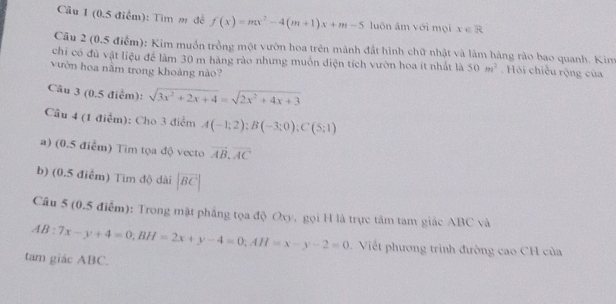 Cầu 1 (0.5 điểm): Tìm m đề f(x)=mx^2-4(m+1)x+m-5 luôn âm với mọi x∈ R
Câu 2 (0.5 điểm): Kim muồn trồng một vườn hoa trên mành đất hình chữ nhật và làm hàng rào bao quanh. Kim 
chỉ có đủ vật liệu để làm 30 m hàng rào nhưng muốn diện tích vườn hoa ít nhất là 50m^2. Hỏi chiều rộng của 
vườn hoa nằm trong khoảng nào? 
Câu 3 (0.5 điểm): sqrt(3x^2+2x+4)=sqrt(2x^2+4x+3)
Cầu 4 (1 điểm): Cho 3 điểm A(-1;2); B(-3;0); C(5;1)
a) (0.5 điễm) Tim tọa độ vecto vector AB, vector AC
b) (0.5 điểm) Tim độ dài |vector BC|
Câu 5 (0.5 điểm): Trong mật phẳng tọa độ Oxy, gọi H là trực tâm tam giác ABC và
AB:7x-y+4=0; BH=2x+y-4=0; AH=x-y-2=0 Viết phương trình đường cao CH của 
tam giác ABC.