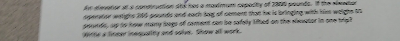 An dimetor at a conmouction ote has a masmum capacity of 2000 pounds. If the elesator 
operater weighs 206 pounds and each bag of cament that he is bringing with him weighs 65
pods, up to how many hags of coment can be sefely lifted on the elesator in one trip? 
lits a linear inequality and scie. Show all work.