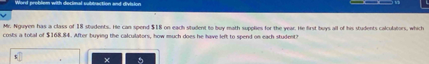 Word problem with decimal subtraction and division 
V3 
Mr. Nguyen has a class of 18 students. He can spend $18 on each student to buy math supplies for the year. He first buys all of his students calculators, which 
costs a total of $168.84. After buying the calculators, how much does he have left to spend on each student?