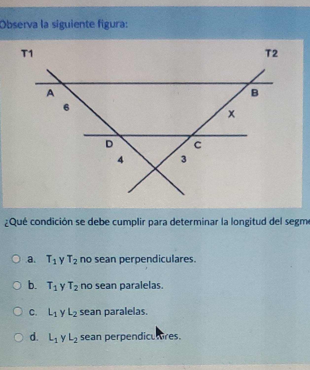 Observa la siguiente figura:
¿Qué condición se debe cumplir para determinar la longitud del segme.a. T_1 γ T_2 no sean perpendiculares.
b. T_1 y T_2 no sean paralelas.
C. L_1 y L_2 sean paralelas.
d. L_1 y L_2 sean perpendiculres.