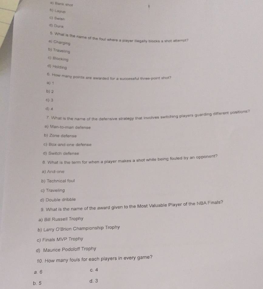 a) Bank shot
bj Layup
c) Swish
d).Dunk
5. What is the rame of the foul where a player illegally blocks a shot attemot?
a) Charging
b) Traveling
c) Blocking
d) Holding
6. How many points are awarded for a successful three-point shot?
a) 1
b) 2
c) 3
d) 4
7. What is the name of the defensive strategy that involves switching players guarding different positions?
a) Man-to-man defense
b) Zone defense
c) Box-and-one defense
d) Switch defense
8. What is the term for when a player makes a shot while being fouled by an opponent?
a) And-one
b) Technical foul
c) Traveling
d) Double dribble
9. What is the name of the award given to the Most Valuable Player of the NBA Finals?
a) Bill Russell Trophy
b) Larry O'Brien Championship Trophy
c) Finals MVP Trophy
d) Maurice Podoloff Trophy
10. How many fouls for each players in every game?
a. 6 c. 4
b. 5 d. 3