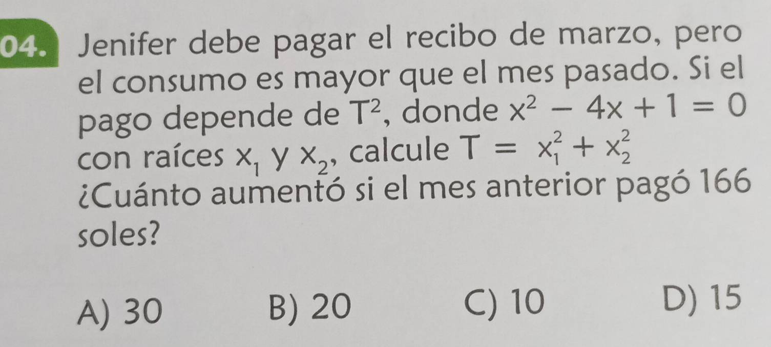 Jenifer debe pagar el recibo de marzo, pero
el consumo es mayor que el mes pasado. Si el
pago depende de T^2 , donde x^2-4x+1=0
con raíces X_1 X_2 , calcule T=x_1^2+x_2^2
¿Cuánto aumentó si el mes anterior pagó 166
soles?
A) 30 B) 20 C) 10
D) 15