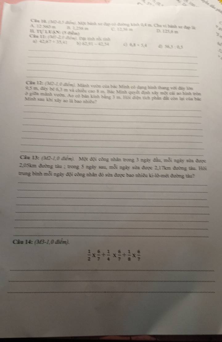 tyan dầu gh
Cân 10, (M2-4), 5 điễn). Một hình xe đụợ có đường kinh 0,4 m. Chu vi hình x2 đụp lắc
A. 12 580 m B. 1,256 m C. 12.56 m D. 125,6 m
B. tự l U (x):(3 (ên)
3 
Câa 11: (M-2, 6 điễn), Đặt tính vối tíh
_
4) 42(57+33,4 b 8281-4234 6.8* 5.4 56.3:0.3
_
_
_
_
Câa 12: (M2-1,0 điểm). Minh vườn của bác Minh có dụng hình thang với đây kêm
9,5 m, đây bé 6,3 m và chiều cao 8 m. Bác Minh quyết định xây một cái ao hình tròn
ở giữa mảnh vườn. Ao có bản kinh bằng 3 m. Hội diện tích phần đặt còn lại của bắc
_
Minh sau khi xây ao là bao nhiêu?
_
_
_
_
_
_
_
Câu 13; (M2-1,0 điểm). Một đội công nhân trong 3 ngày đầu, mỗi ngày sừa được
2, 05km đường tàu ; trong 5 ngày sau, mỗi ngày sửa được 2,17km đường tàu. Hỏi
trung bình mỗi ngày đội công nhân đó sửa được bao nhiêu ki-lõ-mét đường tàu?
_
_
_
_
_
_
_
_
Câu 14: (M3-1,0 điểm).
 1/2 *  6/7 + 1/4 *  6/7 + 1/8 *  6/7 
_
_
_