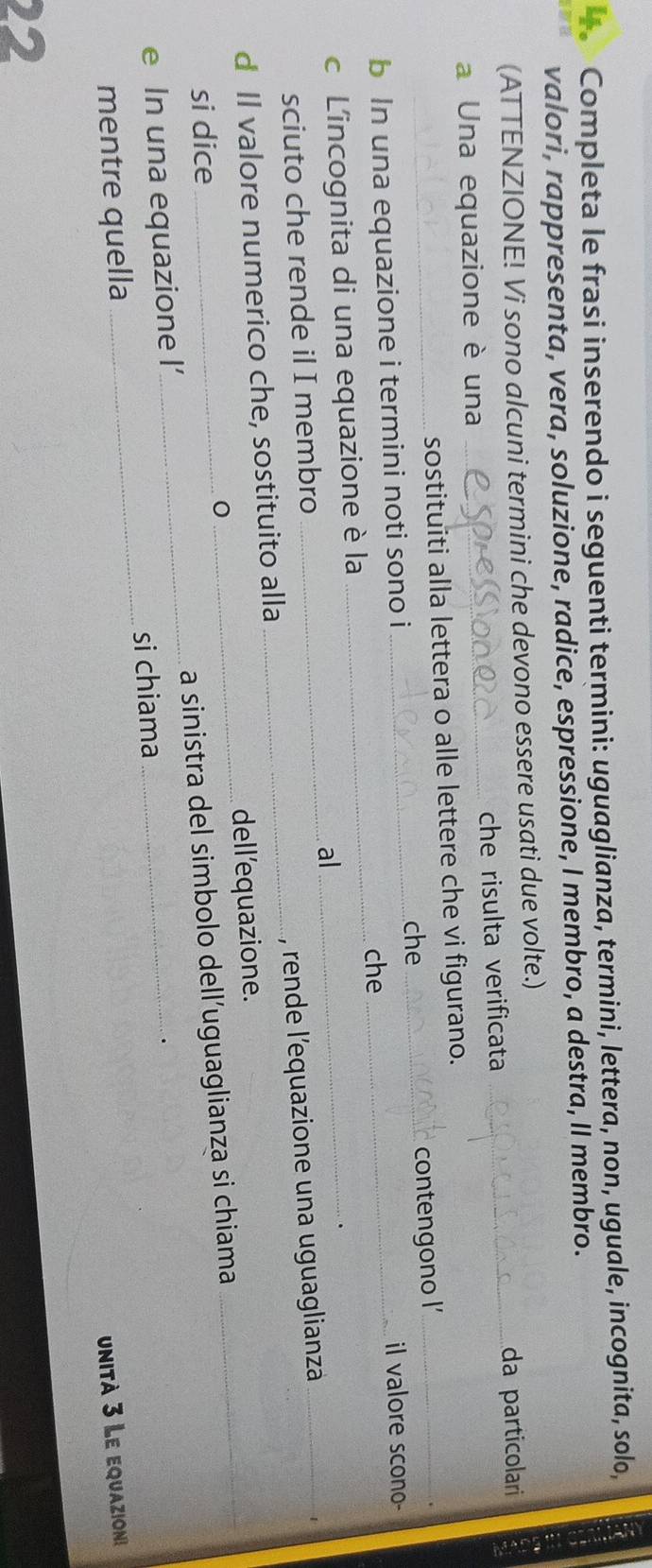 Completa le frasi inserendo i seguenti termini: uguaglianza, termini, lettera, non, uguale, incognita, solo, 
valori, rappresenta, vera, soluzione, radice, espressione, I membro, a destra, II membro. 
(ATTENZIONE! Vi sono alcuni termini che devono essere usati due volte.) 
da particolari 
a Una equazione è una _che risulta verificata_ 
_ 
sostituiti alla lettera o alle lettere che vi figurano. 
che_ contengono I_ 
b In una equazione i termini noti sono i_ 
il valore scono- 
_che 
_ 
c L'incognita di una equazione è la 
al 
_ 
sciuto che rende il I membro 
d Il valore numerico che, sostituito alla_ , rende l'equazione una uguaglianza_ 
1 
dell'equazione. 
si dice 
0 
_ 
e In una equazione I’_ a sinistra del simbolo dell’uguaglianza si chiama 
_ 
mentre quella _si chiama 
unità 3 Le equazion 
22