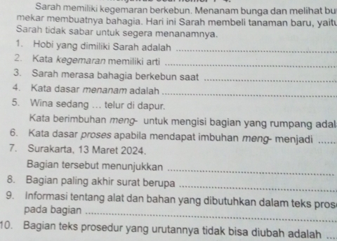 Sarah memiliki kegemaran berkebun. Menanam bunga dan melihat bu 
mekar membuatnya bahagia. Hari ini Sarah membeli tanaman baru, yaitu 
Sarah tidak sabar untuk segera menanamnya. 
1. Hobi yang dimiliki Sarah adalah_ 
2. Kata kegemaran memiliki arti_ 
3. Sarah merasa bahagia berkebun saat_ 
4. Kata dasar menanam adalah 
_ 
5. Wina sedang ... telur di dapur. 
Kata berimbuhan meng- untuk mengisi bagian yang rumpang adal 
6. Kata dasar proses apabila mendapat imbuhan meng- menjadi_ 
7. Surakarta, 13 Maret 2024. 
Bagian tersebut menunjukkan_ 
8. Bagian paling akhir surat berupa_ 
9. Informasi tentang alat dan bahan yang dibutuhkan dalam teks pros 
pada bagian_ 
10. Bagian teks prosedur yang urutannya tidak bisa diubah adalah_