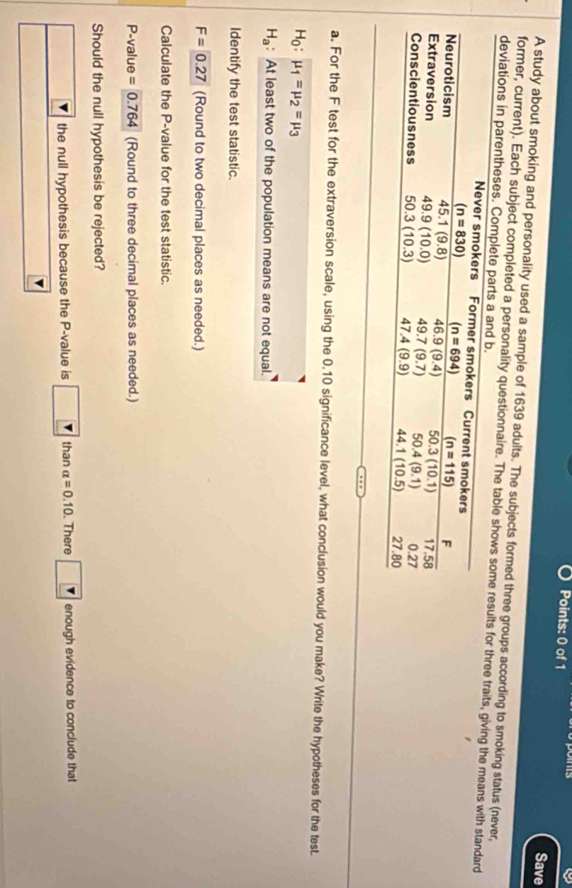 Save
A study about smoking and personality used a sample of 1639 adults. The subjects formed three groups according to smoking status (never,
former, current). Each subject completed a personality questionnaire. The table shor three traits, giving the means with standard
deviations in parentheses. Co
a. For the F test for the extraversion scale, using the 0.10 significance level, what conclusion would you make? Write the hypotheses for the test.
H_0:mu _1=mu _2=mu _3
H_a : At least two of the population means are not equal.
Identify the test statistic.
F=0.27 (Round to two decimal places as needed.)
Calculate the P-value for the test statistic.
P-value =0.764 (Round to three decimal places as needed.)
Should the null hypothesis be rejected?
the null hypothesis because the P-value is than alpha =0.10. There enough evidence to conclude that