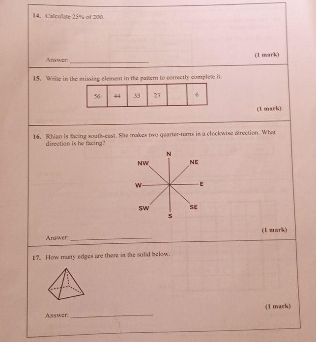 Calculate 25% of 200.
_
Answer: (1 mark)
15. Write in the missing element in the pattern to correctly complete it.
(1 mark)
16. Rhian is facing south-east. She makes two quarter-turns in a clockwise direction. What
direction is he facing?
N
NW NE
W
E
sw SE
s
Answer: _(1 mark)
17. How many edges are there in the solid below.
Answer: _(1 mark)