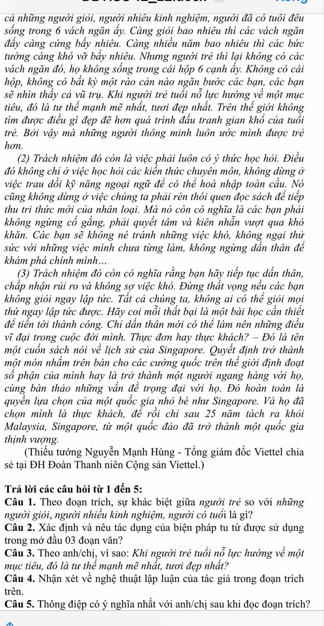 cả những người giỏi, người nhiêu kinh nghiệm, người đã có tuôi đêu
sống trong 6 vách ngăn ẩy. Càng giỏi bao nhiêu thì các vách ngăn
đẩy càng cứng bẩy nhiêu. Càng nhiều năm bao nhiêu thì các bức
tường càng khó vỡ bấy nhiêu. Nhưng người trẻ thì lại không có các
vách ngăn đó, họ không sống trong cái hộp 6 cạnh ẩy. Không có cái
hộp, không có bất kỳ một rào cản nào ngăn bước các bạn, các bạn
sẽ nhìn thấy cả vũ trụ. Khi người trẻ tuổi nỗ lực hướng về một mục
tiêu, đó là tư thể mạnh mẽ nhất, tươi đẹp nhất. Trên thế giới không
tìm được điều gì đẹp đẽ hơn quá trình đấu tranh gian khổ của tuổi
trẻ. Bởi vậy mà những người thông minh luôn ước mình được trẻ
hon.
(2) Trách nhiệm đó còn là việc phải luôn có ý thức học hỏi. Điều
đó không chỉ ở việc học hỏi các kiến thức chuyên môn, không dừng ở
việc trau dồi kỹ năng ngoại ngữ để có thể hoà nhập toàn cầu. Nó
cũng không dừng ở việc chúng ta phải rèn thói quen đọc sách để tiếp
thu tri thức mới của nhân loại. Mà nó còn có nghĩa là các bạn phải
không ngừng cố gắng, phải quyết tâm và kiên nhẫn vượt qua khó
khăn. Các bạn sẽ không né tránh những việc khó, không ngại thử
sức với những việc mình chưa từng làm, không ngừng dấn thân để
khám phá chính mình...
(3) Trách nhiệm đó còn có nghĩa rằng bạn hãy tiếp tục dấn thân,
chấp nhận rủi ro và không sợ việc khó. Đừng thất vọng nếu các bạn
không giỏi ngay lập tức. Tất cả chúng ta, không ai có thể giỏi mọi
thứ ngay lập tức được. Hãy coi mỗi thất bại là một bài học cần thiết
để tiến tới thành công. Chỉ dấn thân mới có thể làm nên những điều
vĩ đại trong cuộc đời mình. Thực đơn hay thực khách? - Đó là tên
một cuốn sách nói về lịch sử của Singapore. Quyết định trở thành
một món nhắm trên bàn cho các cường quốc trên thế giới định đoạt
số phận của mình hay là trở thành một người ngang hàng với họ,
cùng bàn thảo những vấn đề trọng đại với họ. Đó hoàn toàn là
quyền lựa chọn của một quốc gia nhỏ bé như Singapore. Và họ đã
chọn mình là thực khách, để rồi chỉ sau 25 năm tách ra khỏi
Malaysia, Singapore, từ một quốc đảo đã trở thành một quốc gia
thịnh vượng.
(Thiếu tướng Nguyễn Mạnh Hùng - Tổng giám đốc Viettel chia
sẻ tại ĐH Đoàn Thanh niên Cộng sản Viettel.)
Trả lời các câu hỏi từ 1 đến 5:
Câu 1. Theo đoạn trích, sự khác biệt giữa người trẻ so với những
người giỏi, người nhiều kinh nghiệm, người có tuổi là gì?
Câu 2. Xác định và nêu tác dụng của biện pháp tu từ được sử dụng
trong mở đầu 03 đoạn văn?
Câu 3. Theo anh/chị, vì sao: Khi người trẻ tuổi nỗ lực hướng về một
mục tiêu, đó là tư thế mạnh mẽ nhất, tươi đẹp nhất?
Câu 4. Nhận xét về nghệ thuật lập luận của tác giả trong đoạn trích
trên.
Câu 5. Thông điệp có ý nghĩa nhất với anh/chị sau khi đọc đoạn trích?