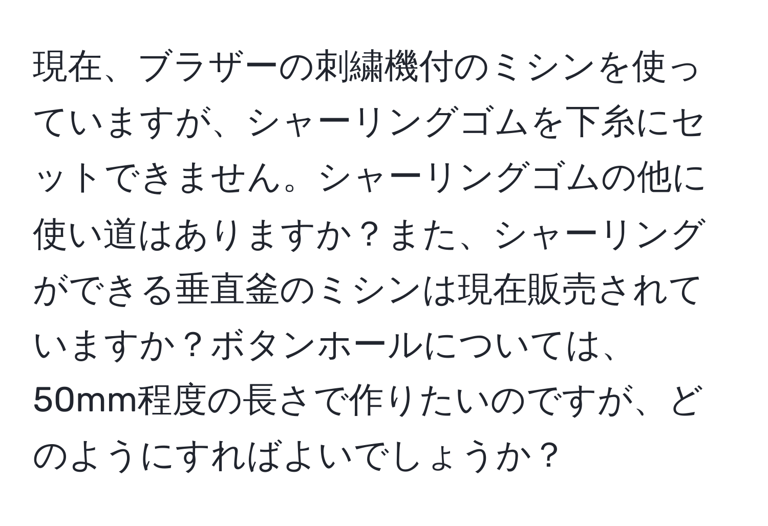 現在、ブラザーの刺繍機付のミシンを使っていますが、シャーリングゴムを下糸にセットできません。シャーリングゴムの他に使い道はありますか？また、シャーリングができる垂直釜のミシンは現在販売されていますか？ボタンホールについては、50mm程度の長さで作りたいのですが、どのようにすればよいでしょうか？