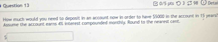 [ 0/5 pts つ 3 2 98 1 Detai 
How much would you need to deposit in an account now in order to have $5000 in the account in 15 years? 
Assume the account earns 4% interest compounded monthly, Round to the nearest cent.
5□ 