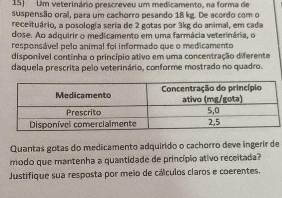 Um veterinário prescreveu um medicamento, na forma de 
suspensão oral, para um cachorro pesando 18 kg. De acordo com o 
receituário, a posologia seria de 2 gotas por 3kg do animal, em cada 
dose. Ao adquirir o medicamento em uma farmácia veterinária, o 
responsável pelo animal foi informado que o medicamento 
disponível continha o princípio ativo em uma concentração diferente 
daquela prescrita pelo veterinário, conforme mostrado no quadro. 
Quantas gotas do medicamento adquirido o cachorro deve ingerir de 
modo que mantenha a quantidade de princípio ativo receitada? 
Justifique sua resposta por meio de cálculos claros e coerentes.