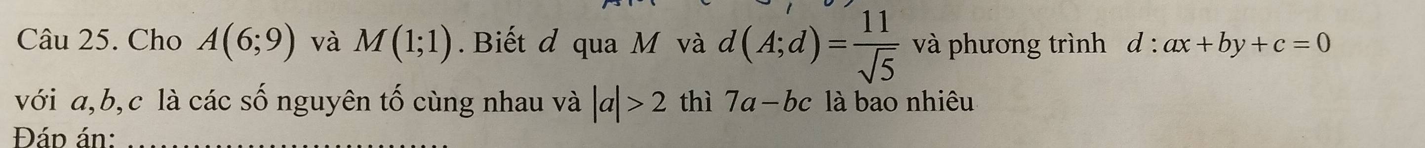 Cho A(6;9) và M(1;1). Biết đ qua M và d(A;d)= 11/sqrt(5)  và phương trình d:ax+by+c=0
với a, b, c là các số nguyên tố cùng nhau và |a|>2 thì 7a-bc là bao nhiêu 
Đáp án: