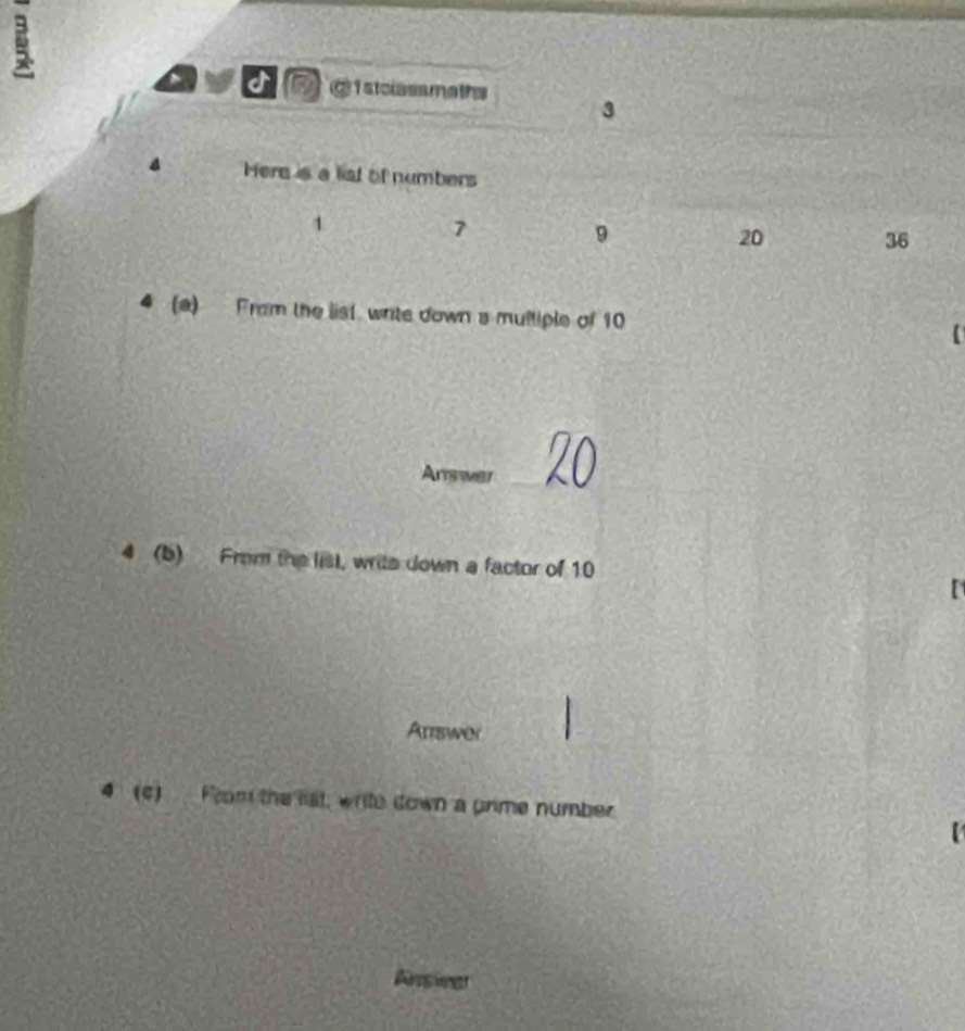 a a @istclassmaths 3 
4 Here is a list of numbers
1
7
9
20 36
(a) Fram the list write down s multiple of 10
Answer_ 
4 (b) From the list, write down a factor of 10
Artswer 
4 (c) From the list, write down a prime number 
【 
Arsier