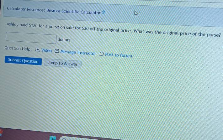Calculator Resource: Desmos Scientific Calculator 
Ashley paid $120 for a purse on sale for $30 off the original price. What was the original price of the purse?
dollars
Question Help: Video Message instructor Post to forum 
Submit Question Jump to Answer
