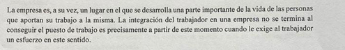 La empresa es, a su vez, un lugar en el que se desarrolla una parte importante de la vida de las personas 
que aportan su trabajo a la misma. La integración del trabajador en una empresa no se termina al 
conseguir el puesto de trabajo es precisamente a partir de este momento cuando le exige al trabajador 
un esfuerzo en este sentido.