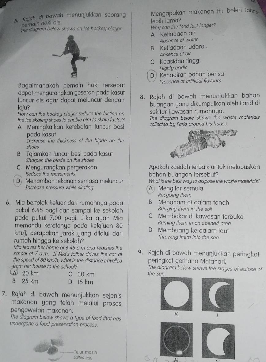 Rajah di bawah menunjukkan seoran  Mengapakah makanan itu boleh tahan
pemain hoki ais.
lebih lama?
The diagram below shows an ice hockey player. Why can the food last longer?
A Ketiadaan air
Absence of water
Ketiadaan udara
Absence of air
C Keasidan tinggi
Highly acidic
D Kehadiran bahan perisa
Bagaimanakah pemain hoki tersebut Presence of artificial flavours
dapat mengurangkan geseran pada kasut
luncur ais agar dapat meluncur dengan 8. Rajah di bawah menunjukkan bahan
laju? buangan yang dikumpulkan oleh Farid di
How can the hockey player reduce the friction on sekitar kawasan rumahnya.
the ice skating shoes to enable him to skate faster? The diagram below shows the waste materials
A Meningkatkan ketebalan luncur besi collected by Farid around his house.
pada kasut
Increase the thickness of the blade on the
shoes
B Tajamkan luncur besi pada kasut
Sharpen the blade on the shoes
Mengurangkan pergerakan Apakah kaedah terbaik untuk melupuskan
Reduce the movements bahan buangan tersebut?
D Menambah tekanan semasa meluncur What is the best way to dispose the waste materials?
Increase pressure while skating A Mengitar semula
Recycling them
6. Mia bertolak keluar dari rumahnya pada B Menạnam di dalam tanah
pukul 6.45 pagi dan sampai ke sekolah Burrying them in the soil
pada pukul 7.00 pagi. Jika ayah Mia C Membakar di kawasan terbuka
memandu keretanya pada kelajuan 80
Burning them in an opened area
km/j, berapakah jarak yang dilalui dari D Membuang ke dalam laut
Throwing them into the sea
rumah hingga ke sekolah?
Mia leaves her home at 6.45 a.m and reaches the
school at 7 a.m. If Mia's father drives the car at 9. Rajah di bawah menunjukkan peringkat-
the speed of 80 km/h, what is the distance travelled peringkat gerhana Matahari.
from her house to the school? The diagram below shows the stages of eclipse of
A 20 km C 30 km the Sun.
B 25 km D 15 km
7. Rajah di bawah menunjukkan sejenis
makanan yang telah melalui proses 
pengawetan makanan.
K
The diagram below shows a type of food that has
L
undergone a food preservation process.
Telur masin
Salted egg M