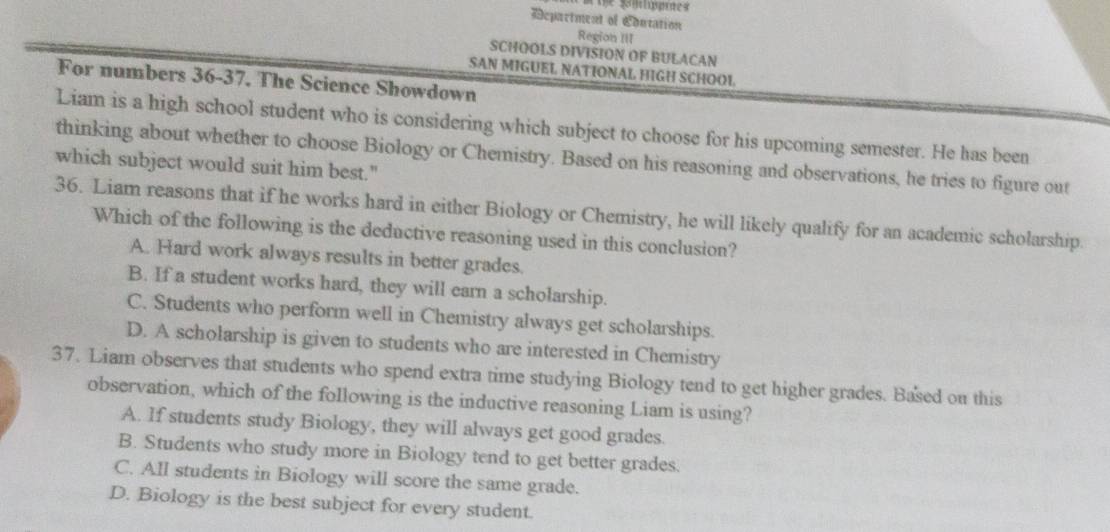 Te gilppres
सepactment of Edutation Region III
SCHOOLS DIVISION OF BULACAN
SAN MIGUEL NATIONAL HIGH SCHOOL
For numbers 36-37. The Science Showdown
Liam is a high school student who is considering which subject to choose for his upcoming semester. He has been
thinking about whether to choose Biology or Chemistry. Based on his reasoning and observations, he tries to figure out
which subject would suit him best."
36. Liam reasons that if he works hard in either Biology or Chemistry, he will likely qualify for an academic scholarship.
Which of the following is the deductive reasoning used in this conclusion?
A. Hard work always results in better grades.
B. If a student works hard, they will earn a scholarship.
C. Students who perform well in Chemistry always get scholarships.
D. A scholarship is given to students who are interested in Chemistry
37. Liam observes that students who spend extra time studying Biology tend to get higher grades. Based on this
observation, which of the following is the inductive reasoning Liam is using?
A. If students study Biology, they will always get good grades.
B. Students who study more in Biology tend to get better grades.
C. All students in Biology will score the same grade.
D. Biology is the best subject for every student.