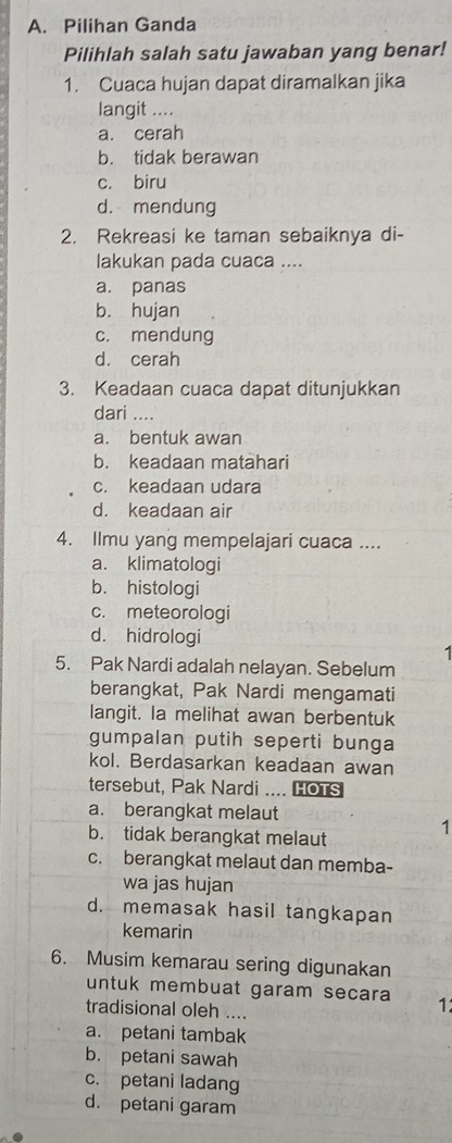 Pilihan Ganda
Pilihlah salah satu jawaban yang benar!
1. Cuaca hujan dapat diramalkan jika
langit ....
a. cerah
b. tidak berawan
c. biru
d. mendung
2. Rekreasi ke taman sebaiknya di-
lakukan pada cuaca ....
a. panas
b. hujan
c. mendung
d. cerah
3. Keadaan cuaca dapat ditunjukkan
dari ....
a. bentuk awan
b. keadaan matahari
c. keadaan udara
d. keadaan air
4. Ilmu yang mempelajari cuaca ....
a. klimatologi
b. histologi
c. meteorologi
d. hidrologi
5. Pak Nardi adalah nelayan. Sebelum
berangkat, Pak Nardi mengamati
langit. Ia melihat awan berbentuk
gumpalan putih seperti bunga
kol. Berdasarkan keadaan awan
tersebut, Pak Nardi .... HOTS
a. berangkat melaut
b. tidak berangkat melaut
1
c. berangkat melaut dan memba-
wa jas hujan
d. memasak hasil tangkapan
kemarin
6. Musim kemarau sering digunakan
untuk membuat garam secara 1:
tradisional oleh ....
a. petani tambak
b. petani sawah
c. petani ladang
d. petani garam