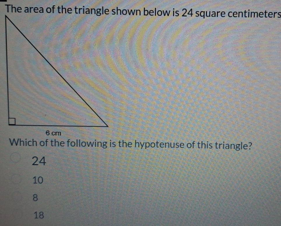 The area of the triangle shown below is 24 square centimeters
Which of the following is the hypotenuse of this triangle?
24
10
8
18