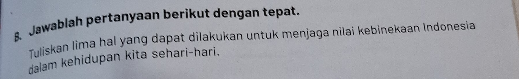 Jawablah pertanyaan berikut dengan tepat. 
Tuliskan lima hal yang dapat dilakukan untuk menjaga nilai kebinekaan Indonesia 
dalam kehidupan kita sehari-hari.