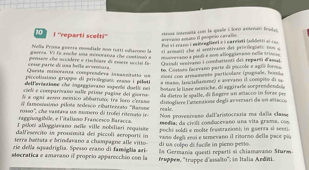 “reparti scelti”
stessa intensità con la quale i loro antenati feuda 
avevano amato il proprio cavallo.
Poi vi erano i mitraglieri e i carristi (addetti ai car
Nella Prima guerra mondiale non tutti odiarono la ri armati) che si sentivano dei privilegiati: non 
guerra. Vi fu anche una minoranza che continuò a muovevano a piedi e non alloggiavano nelle trinces
pensare che uccidere e rischiare di essere uccisi fa Quindi venivano i combattenti dei reparti d'assal
cesse parte di una bella avventura.
to. Costoro facevano parte di piccole e agili forma
Questa minoranza comprendeva innanzitutto un zioni con armamento particolare (pugnale, bombe
piccolissimo gruppo di privilegiati: erano i piloti a mano, lanciafiamme) e avevano il compito di sa
dellaviazione che ingaggiavano superbi duellí nei botare le linee nemiche, di aggirarle sorprendendole
cieli e comparivano sulle prime pagine dei giorna- da dietro le spalle, di fingere un attacco in forze per
li a ogni aereo nemico abbattuto; tra loro c'erano distogliere l'attenzione degli avversari da un attacco
il famosissimo pilota tedesco ribattezzato “Barone reale.
rosso'', che vantava un numero di trofei ritenuto ir- Non provenivano dall'aristocrazia ma dalla classe
raggiungibile, e l’italiano Francesco Baracca. media; da civili conducevano una vita grama, con
I piloti alloggiavano nelle ville nobiliari requisite pochi soldi e molte frustrazioni; in guerra si senti.
dall’esercito in prossimità dei piccoli aeroporti in vano degli eroi e temevano il ritorno della pace più
terra battuta e brindavano a champagne alle vitto- di un colpo dí fucile in pieno petto.
rie della squadriglia. Spesso erano di famiglia ari- In Germania questi reparti si chiamavano Sturm-
stocratica e amavano il proprio apparecchio con la truppen, “truppe d’assalto”; in Italia Arditi.