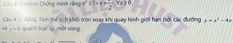 Chứng minh rằng e^x≥ 1+x+frac 2, forall x≥ 0. 
Câu 4 (1 điểm). Tính thể tích khối tròn xoay khi quay hình giới hạn bởi các đường y=x^2-4x
và y=0 quanh trục Ủy một vòng.