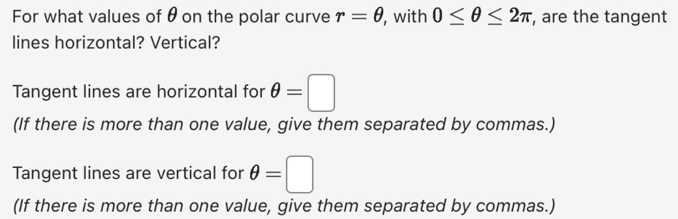 For what values of θ on the polar curve r=θ , with 0≤ θ ≤ 2π , are the tangent
lines horizontal? Vertical?
Tangent lines are horizontal for θ =□
(If there is more than one value, give them separated by commas.)
Tangent lines are vertical for θ =□
(If there is more than one value, give them separated by commas.)