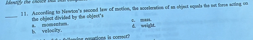 Identify the choice that best com
11. According to Newton’s second law of motion, the acceleration of an object equals the net force acting on
_
the object divided by the object’s
a. momentum. c. mass.
b. velocity. d. weight.
lowing equations is correct?