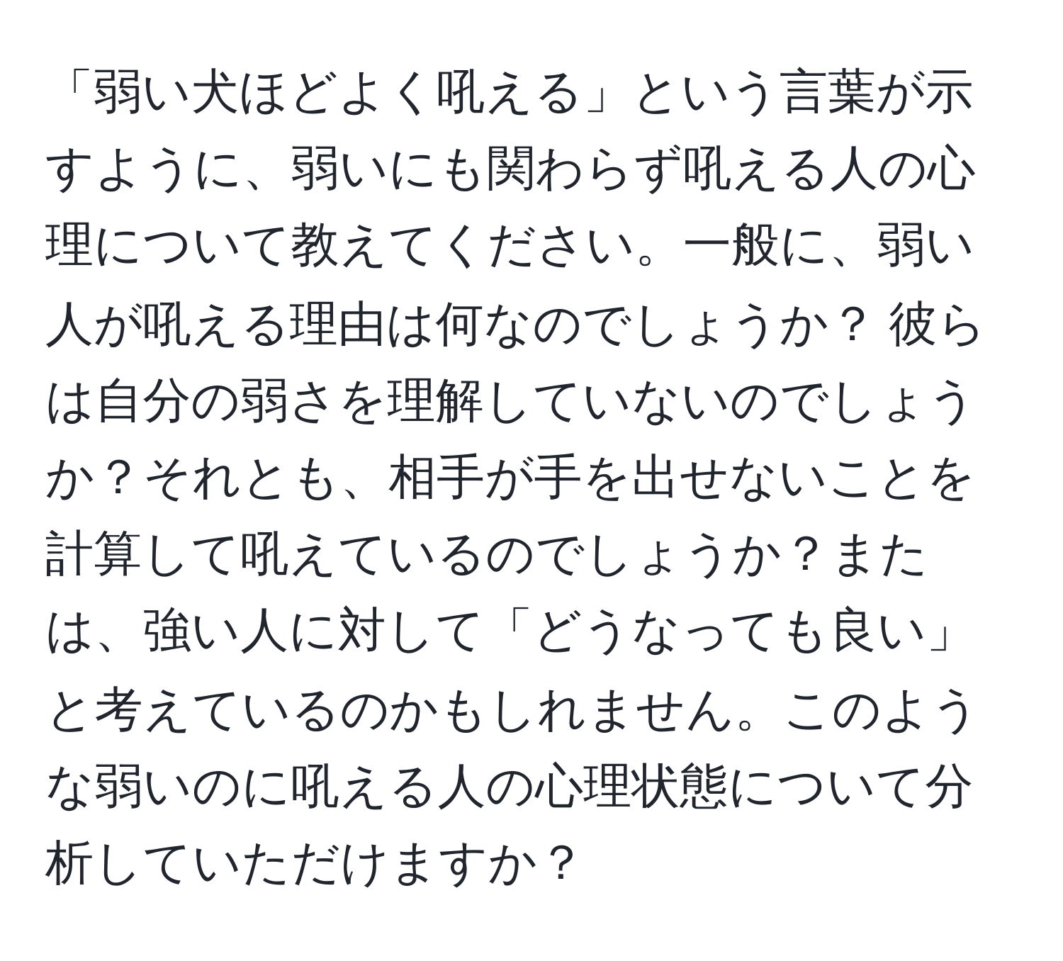 「弱い犬ほどよく吼える」という言葉が示すように、弱いにも関わらず吼える人の心理について教えてください。一般に、弱い人が吼える理由は何なのでしょうか？ 彼らは自分の弱さを理解していないのでしょうか？それとも、相手が手を出せないことを計算して吼えているのでしょうか？または、強い人に対して「どうなっても良い」と考えているのかもしれません。このような弱いのに吼える人の心理状態について分析していただけますか？