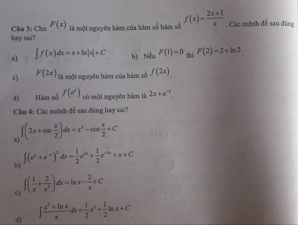 Cho F(x) là một nguyên hàm của hàm số hàm số f(x)= (2x+1)/x . Các mệnh đề sau đúng
hay sai?
a) ∈t f(x)dx=x+ln |x|+C b) Nếu F(1)=0 thì F(2)=2+ln 2
c) F(2x) là một nguyên hàm của hàm số f(2x).
d) Hàm số f(e^x) có một nguyên hàm là 2x+e^(-x). 
Câu 4: Các mệnh đề sau đúng hay sai?
a) ∈t (2x+sin  x/2 )dx=x^2-cos  x/2 +C
∈t (e^x+e^(-x))^2dx= 1/2 e^(2x)+ 1/2 e^(-2x)+x+C
b)
c) ∈t ( 1/x + 2/x^2 )dx=ln x- 2/x +C
d) ∈t  (x^2+ln x)/x dx= 1/2 x^2+ 1/2 ln x+C