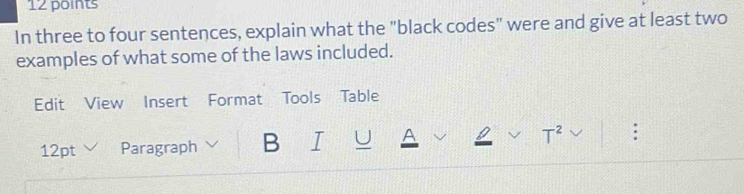 In three to four sentences, explain what the "black codes" were and give at least two 
examples of what some of the laws included. 
Edit View Insert Format Tools Table 
12pt Paragraph B I U A 
T^2