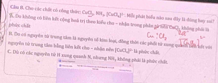 Cho các chất có công thức: CuCl_2, NH_3, [CuCl_4]^2- *. Mỗi phát biểu nào sau đây là đúng bay sai?
A. Do không có liên kết cộng hoá trị theo kiểu cho - nhận trong phân tử nên CuCl_2 không phải là
phức chất
B. Do có nguyên tử trung tâm là nguyên tố kim loại, đồng thời các phối tử xung quanh liên kết với
nguyên tử trung tâm bằng liên kết cho - nhận nên [CuCl_4]^2-l_a phức chất.
C. Dù có các nguyên tử H xung quanh N, nhưng NH_3 không phải là phức chất.
ésicó Clasfc
×
Thán l 1 t Cae vã sử tung 20t 17 ec đã