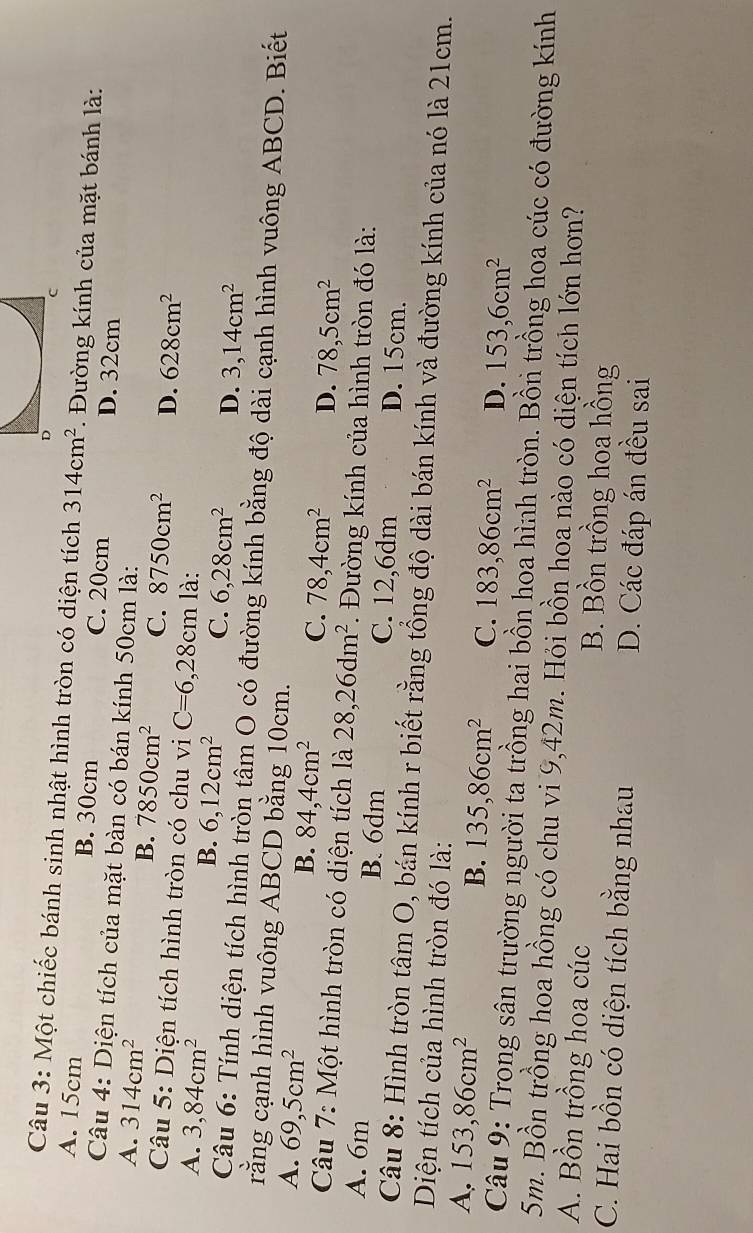 Một chiếc bánh sinh nhật hình tròn có diện tích 314cm^2. Đường kính của mặt bánh là:
A. 15cm B. 30cm C. 20cm D. 32cm
Câu 4: Diện tích của mặt bàn có bán kính 50cm là:
A. 314cm^2 B. 7850cm^2 C. 8750cm^2 D. 628cm^2
* Câu 5: Diện tích hình tròn có chu vi C=6,28cm
A. 3,84cm^2 là:
B. 6,12cm^2 C. 6,28cm^2 D. 3,14cm^2
Câu 6: Tính diện tích hình tròn tâm O có đường kính bằng độ dài cạnh hình vuông ABCD. Biết
rằng cạnh hình vuông ABCD bằng 10cm.
A. 69,5cm^2
B. 84,4cm^2 C. 78,4cm^2 D. 78,5cm^2
Câu 7: Một hình tròn có diện tích là 28,26dm^2. Đường kính của hình tròn đó là:
A. 6m B. 6dm C. 12,6dm D. 15cm.
Câu 8: Hình tròn tâm O, bán kính r biết rằng tổng độ dài bán kính và đường kính của nó là 21cm.
Diện tích của hình tròn đó là:
A. 153,86cm^2 B. 135,86cm^2 C. 183,86cm^2 D. 153,6cm^2
Câu 9: Trong sân trường người ta trồng hai bồn hoa hình tròn. Bồn trồng hoa cúc có đường kính
5m. Bồn trồng hoa hồng có chu vi 9,42m. Hỏi bồn hoa nào có diện tích lớn hơn?
A. Bồn trồng hoa cúc B. Bồn trồng hoa hồng
C. Hai bồn có diện tích bằng nhau D. Các đáp án đều sai