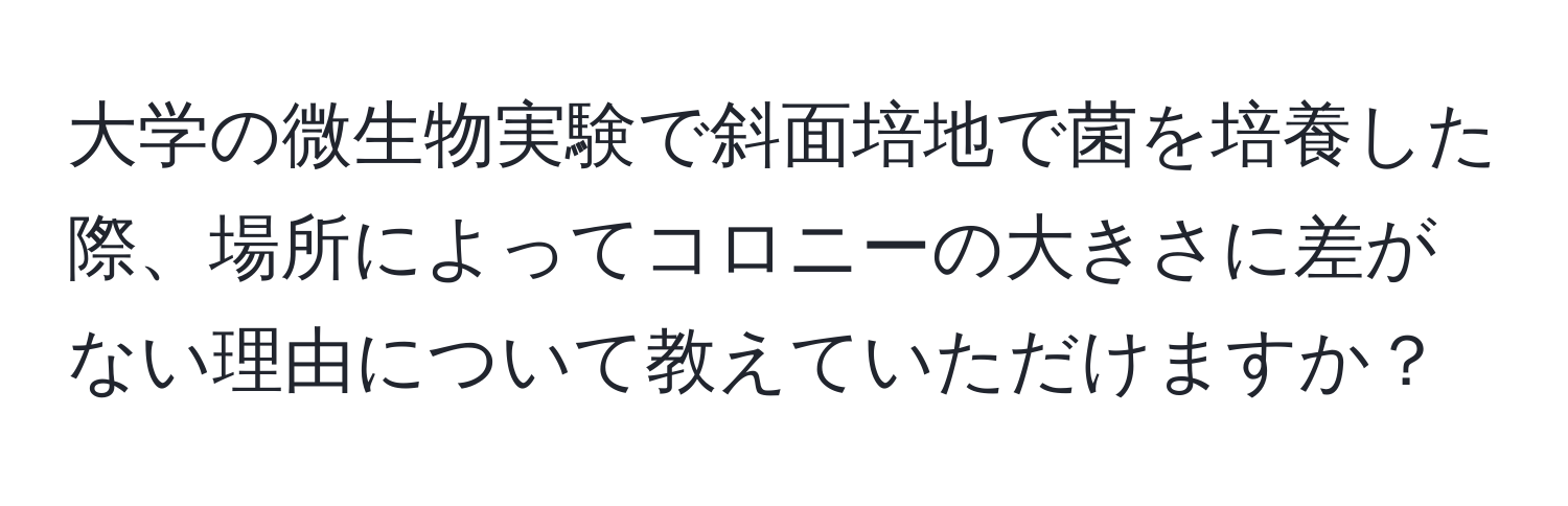 大学の微生物実験で斜面培地で菌を培養した際、場所によってコロニーの大きさに差がない理由について教えていただけますか？