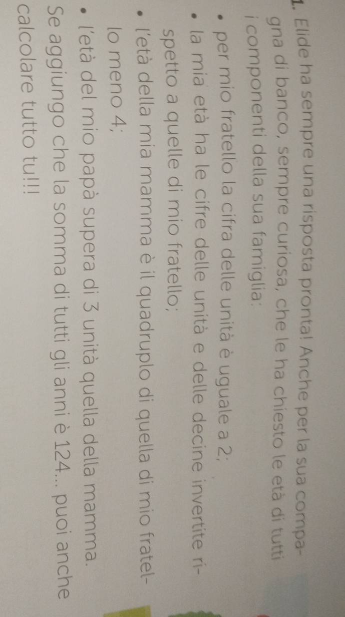 Elide ha sempre una risposta pronta! Anche per la sua compa- 
gna di banco, sempre curiosa, che le ha chiesto le età di tutti 
i componenti della sua famiglia: 
per mio fratello la cifra delle unità è uguale a 2; 
la mia età ha le cifre delle unità e delle decine invertite ri- 
spetto a quelle di mio fratello; 
l'età della mia mamma è il quadruplo di quella di mio fratel- 
lo meno 4; 
l'età del mio papà supera di 3 unità quella della mamma. 
Se aggiungo che la somma di tutti gli anni è 124... puoi anche 
calcolare tutto tu!!!