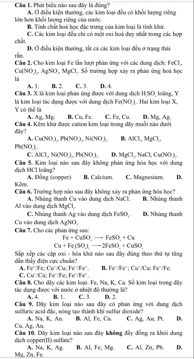 Phát biểu nào sau đây là đúng?
A. Ở điều kiện thường, các kim loại đều có khối lượng riêng
lớn hơn khối lượng riêng của nước.
B. Tính chất hoá học đặc trưng của kim loại là tính khử.
C. Các kim loại đều chỉ có một oxi hoá duy nhất trong các hợp
chất.
D. Ở điều kiện thường, tất cả các kim loại đều ở trạng thái
ran
Câu 2. Cho kim loại Fe lần lượt phản ứng với các dung dịch: FeCl,
Cu(NO_3)_2 AgNO_. MgCl. Số trường hợp xây ra phản ứng hoá học
là
A. 1. B. 2. C. 3. D. 4.
Câu 3. X là kim loại phản ứng được với dung dịch HịSOị loãng, Y
là kim loại tác dụng được với dung dịch Fe(NO_3). Hai kim loại X,
Y có thể là
A. Ag, Mg. B. Cu, Fe. C. Fe, Cu. D. Mg, Ag.
Câu 4. Kẽm khử được cation kim loại trong dãy muồi nào dưới
đây?
A. Cu(NO_3)_2,Pb(NO_3)_2,Ni(NO_3)_2. B. AlCl_3,MgCl_2,
Pb(NO_3)
C. AlCl_3,Ni(NO_3)_2,Pb(NO_3)_2. D. MgCl,NaCl,Cu(NO_3)_2.
Câu 5. Kim loại nào sau đây không phản ứng hóa học với dung
dịch HCl loãng?
A. Đồng (copper) B. Calcium. C. Magnesium. D.
Kẽm.
Câu 6. Trường hợp nào sau đây không xảy ra phản ứng hóa học?
A. Nhúng thanh Cu vào dung dịch NaCl. B. Nhúng thanh
Al vào dung dịch MgCl_2.
C. Nhúng thanh Ag vào dung dịch FeSO . D. Nhúng thanh
Cu vào dung dịch AgNO
Câu 7. Cho các phản ứng sau:
Fe+CuSO_4to FeSO_4+Cu
Cu+Fe_2(SO_4)_3to 2FeSO_4+CuSO_4
Sắp xếp các cặp oxi - hóa khử nào sau đây đúng theo thứ tự tăng
dần thấy điện cực chuẩn?
A. Fe /Fe; Cu^(2+)/Cu;Fe^(3+)/Fe^(2+). B. Fe^(3+)/Fe^(2+);Cu^(2+)/Cu;Fe^(2+)/Fe.
C. Cu÷/Cu; Fe^2 *Fe; Fe /Fe¨.
Câu 8. Cho dãy các kim loại: Fe, Na, K, Ca. Số kim loại trong dãy
tác dụng được với nước ở nhiệt độ thường là?
A. 4. B. 1. C. 3. D. 2.
Câu 9. Dãy kim loại nào sau đây có phản ứng với dung dịch
sulfuric acid đặc, nóng tạo thành khí sulfur dioxide?
A. Na, K, Au. B. Al, Fe, Cu. C. Ag, Au, Pt. D.
Cu, Ag, Au.
Câu 10. Dãy kim loại nào sau đây không đầy đồng ra khỏi dung
djch copper(II) sulfate?
A. Na, K, Ag. B. Al, Fe, Mg. C. Al, Zn, Pb. D.
Mg, Zn, Fe.