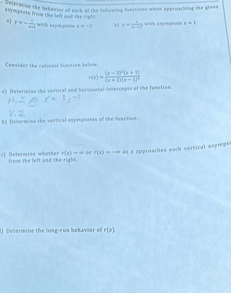 Determine the behavior of each of the following functions when approaching the given 
asymptote from the left and the right. 
a) y=- 1/x+2  with asymptote x=-2 b) y=frac 1(x-1)^2 with asymptote x=1
Consider the rational function below.
r(x)=frac (x-3)^2(x+1)(x+2)(x-1)^2
a) Determine the vertical and horizontal intercepts of the function. 
b) Determine the vertical asymptotes of the function. 
c) Determine whether r(x)to ∈fty or r(x)to -∈fty as x approaches each vertical asympt 
from the left and the right. 
) Determine the long-run behavior of r(x).